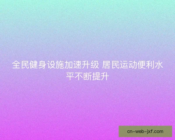 全民健身设施加速升级 居民运动便利水平不断提升