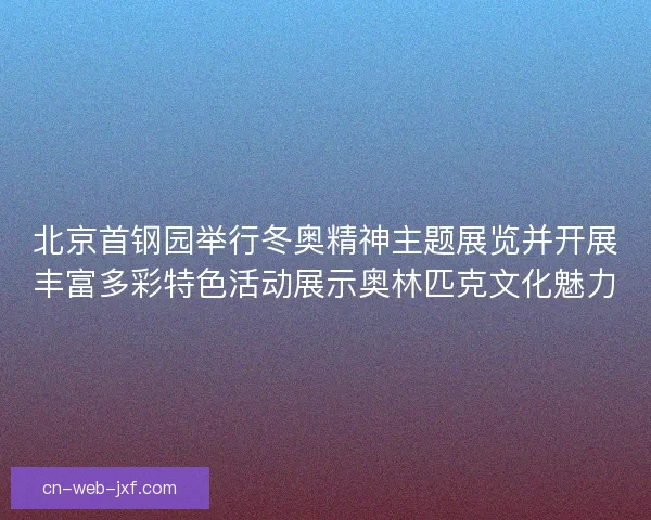 北京首钢园举行冬奥精神主题展览并开展丰富多彩特色活动展示奥林匹克文化魅力